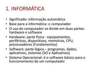 1. INFORMÁTICA
• Significado: informação automática
• Base para a informática: o computador
• O uso do computador se divide em duas partes:
hardware e software
• Hardware: parte física - equipamentos,
periféricos, dispositivos, memórias, CPU,
processadores (Fundamentos)
• Software: parte lógica – programas, dados,
aplicativos, sistemas (SO e Aplicativos)
• Sistema Operacional: é o software básico para o
funcionamento de um computador
 