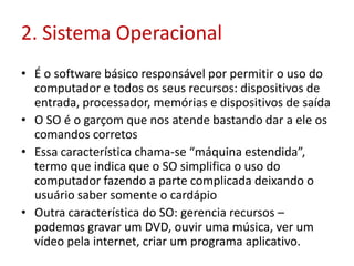 2. Sistema Operacional
• É o software básico responsável por permitir o uso do
computador e todos os seus recursos: dispositivos de
entrada, processador, memórias e dispositivos de saída
• O SO é o garçom que nos atende bastando dar a ele os
comandos corretos
• Essa característica chama-se “máquina estendida”,
termo que indica que o SO simplifica o uso do
computador fazendo a parte complicada deixando o
usuário saber somente o cardápio
• Outra característica do SO: gerencia recursos –
podemos gravar um DVD, ouvir uma música, ver um
vídeo pela internet, criar um programa aplicativo.
 