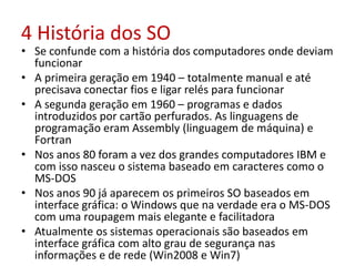4 História dos SO
• Se confunde com a história dos computadores onde deviam
funcionar
• A primeira geração em 1940 – totalmente manual e até
precisava conectar fios e ligar relés para funcionar
• A segunda geração em 1960 – programas e dados
introduzidos por cartão perfurados. As linguagens de
programação eram Assembly (linguagem de máquina) e
Fortran
• Nos anos 80 foram a vez dos grandes computadores IBM e
com isso nasceu o sistema baseado em caracteres como o
MS-DOS
• Nos anos 90 já aparecem os primeiros SO baseados em
interface gráfica: o Windows que na verdade era o MS-DOS
com uma roupagem mais elegante e facilitadora
• Atualmente os sistemas operacionais são baseados em
interface gráfica com alto grau de segurança nas
informações e de rede (Win2008 e Win7)
 