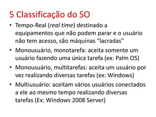 5 Classificação do SO
• Tempo-Real (real time) destinado a
equipamentos que não podem parar e o usuário
não tem acesso, são máquinas “lacradas”
• Monousuário, monotarefa: aceita somente um
usuário fazendo uma única tarefa (ex: Palm OS)
• Monousuário, multitarefas: aceita um usuário por
vez realizando diversas tarefas (ex: Windows)
• Multiusuário: aceitam vários usuários conectados
a ele ao mesmo tempo realizando diversas
tarefas (Ex: Windows 2008 Server)
 