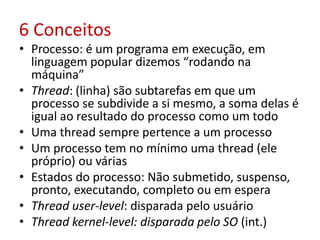 6 Conceitos
• Processo: é um programa em execução, em
linguagem popular dizemos “rodando na
máquina”
• Thread: (linha) são subtarefas em que um
processo se subdivide a si mesmo, a soma delas é
igual ao resultado do processo como um todo
• Uma thread sempre pertence a um processo
• Um processo tem no mínimo uma thread (ele
próprio) ou várias
• Estados do processo: Não submetido, suspenso,
pronto, executando, completo ou em espera
• Thread user-level: disparada pelo usuário
• Thread kernel-level: disparada pelo SO (int.)
 