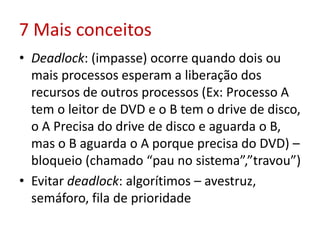 7 Mais conceitos
• Deadlock: (impasse) ocorre quando dois ou
mais processos esperam a liberação dos
recursos de outros processos (Ex: Processo A
tem o leitor de DVD e o B tem o drive de disco,
o A Precisa do drive de disco e aguarda o B,
mas o B aguarda o A porque precisa do DVD) –
bloqueio (chamado “pau no sistema”,”travou”)
• Evitar deadlock: algorítimos – avestruz,
semáforo, fila de prioridade
 