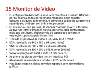 15 Monitor de Vídeo
• Os antigos eram baseados apenas em caracteres e tinham 40 linhas
por 80 colunas, feitos por memória mapeada. Cada caracter
ocupava dois bytes de memória, o primeiro o código do caracter e o
segundo seu atributo: cor, brilhante, piscando.
• Os mais atuais são gráficos, desenham “pontos” (pixels) e formam
as diversas letras e imagens na tela, portanto cada ponto ocupa
mais que dois bytes, dependendo da capacidade de cores e
resolução suportada pelo dispositivo
• Tipos de dispositivos de vídeo: EGA, VGA, XGA e SVGA
• EGA: resolução de 640 x 480 e 16 cores (4bits)
• VGA: resolução de 800 x 600 e 256 cores (8bits)
• XGA: resolução de 800 x 600 e 65536 cores (16bits)
• SVGA: resolução até 2600 x 1800 32 bits para cor
• As primeiras placas de vídeo tinham interface PCI
• Atualmente se conectam a interface AGP - aceleradora
• Para jogos exige-se placas de vídeo especiais com aceleradores
gráficos
 