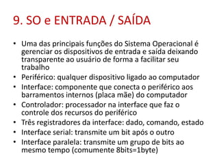 9. SO e ENTRADA / SAÍDA
• Uma das principais funções do Sistema Operacional é
gerenciar os dispositivos de entrada e saída deixando
transparente ao usuário de forma a facilitar seu
trabalho
• Periférico: qualquer dispositivo ligado ao computador
• Interface: componente que conecta o periférico aos
barramentos internos (placa mãe) do computador
• Controlador: processador na interface que faz o
controle dos recursos do periférico
• Três registradores da interface: dado, comando, estado
• Interface serial: transmite um bit após o outro
• Interface paralela: transmite um grupo de bits ao
mesmo tempo (comumente 8bits=1byte)
 