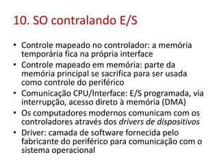 10. SO contralando E/S
• Controle mapeado no controlador: a memória
temporária fica na própria interface
• Controle mapeado em memória: parte da
memória principal se sacrifica para ser usada
como controle do periférico
• Comunicação CPU/Interface: E/S programada, via
interrupção, acesso direto à memória (DMA)
• Os computadores modernos comunicam com os
controladores através dos drivers de dispositivos
• Driver: camada de software fornecida pelo
fabricante do periférico para comunicação com o
sistema operacional
 
