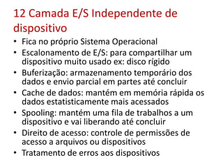12 Camada E/S Independente de
dispositivo
• Fica no próprio Sistema Operacional
• Escalonamento de E/S: para compartilhar um
dispositivo muito usado ex: disco rígido
• Buferização: armazenamento temporário dos
dados e envio parcial em partes até concluir
• Cache de dados: mantém em memória rápida os
dados estatisticamente mais acessados
• Spooling: mantém uma fila de trabalhos a um
dispositivo e vai liberando até concluir
• Direito de acesso: controle de permissões de
acesso a arquivos ou dispositivos
• Tratamento de erros aos dispositivos
 