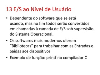 13 E/S ao Nível de Usuário
• Dependente do software que se está
usando, mas no fim todos serão convertidos
em chamadas à camada de E/S sob supervisão
do Sistema Operacional.
• Os softwares mais modernos oferem
“Bibliotecas” para trabalhar com as Entradas e
Saídas aos dispositivos
• Exemplo de função: printf no compilador C
 
