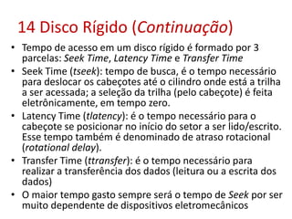 14 Disco Rígido (Continuação)
• Tempo de acesso em um disco rígido é formado por 3
parcelas: Seek Time, Latency Time e Transfer Time
• Seek Time (tseek): tempo de busca, é o tempo necessário
para deslocar os cabeçotes até o cilindro onde está a trilha
a ser acessada; a seleção da trilha (pelo cabeçote) é feita
eletrônicamente, em tempo zero.
• Latency Time (tlatency): é o tempo necessário para o
cabeçote se posicionar no início do setor a ser lido/escrito.
Esse tempo também é denominado de atraso rotacional
(rotational delay).
• Transfer Time (ttransfer): é o tempo necessário para
realizar a transferência dos dados (leitura ou a escrita dos
dados)
• O maior tempo gasto sempre será o tempo de Seek por ser
muito dependente de dispositivos eletromecânicos
 