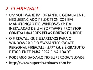 2. O FIREWALL
• UM SOFTWARE IMPORTANTE E GERALMENTE
NEGLIGENCIADO PELOS TÉCNICOS EM
MANUTENÇÃO DO WINDOWS XP É A
INSTALAÇÃO DE UM SOFTWARE PROTETOR
CONTRA INVASÕES PELAS PORTAS DA REDE
• O FIREWALL QUE USAREMOS PARA O
WINDOWS XP É O “SYMANTEC SYGATE
PERSONAL FIREWALL - SPF” QUE É GRATUITO
E EXCELENTE PARA ESSA FINALIDADE
• PODEMOS BAIXA-LO NO SUPERDOWNLOADS
• http://www.superdownloads.com.br
 
