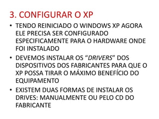 3. CONFIGURAR O XP
• TENDO REINICIADO O WINDOWS XP AGORA
ELE PRECISA SER CONFIGURADO
ESPECIFICAMENTE PARA O HARDWARE ONDE
FOI INSTALADO
• DEVEMOS INSTALAR OS “DRIVERS” DOS
DISPOSITIVOS DOS FABRICANTES PARA QUE O
XP POSSA TIRAR O MÁXIMO BENEFÍCIO DO
EQUIPAMENTO
• EXISTEM DUAS FORMAS DE INSTALAR OS
DRIVES: MANUALMENTE OU PELO CD DO
FABRICANTE
 