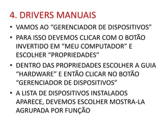 4. DRIVERS MANUAIS
• VAMOS AO “GERENCIADOR DE DISPOSITIVOS”
• PARA ISSO DEVEMOS CLICAR COM O BOTÃO
INVERTIDO EM “MEU COMPUTADOR” E
ESCOLHER “PROPRIEDADES”
• DENTRO DAS PROPRIEDADES ESCOLHER A GUIA
“HARDWARE” E ENTÃO CLICAR NO BOTÃO
“GERENCIADOR DE DISPOSITIVOS”
• A LISTA DE DISPOSITIVOS INSTALADOS
APARECE, DEVEMOS ESCOLHER MOSTRA-LA
AGRUPADA POR FUNÇÃO
 