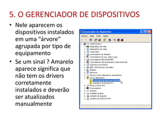 5. O GERENCIADOR DE DISPOSITIVOS
• Nele aparecem os
dispositivos instalados
em uma “árvore”
agrupada por tipo de
equipamento
• Se um sinal ? Amarelo
aparece significa que
não tem os drivers
corretamente
instalados e deverão
ser atualizados
manualmente
 