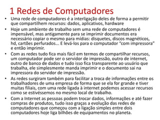 1 Redes de Computadores
• Uma rede de computadores é a interligação deles de forma a permitir
que compartilhem recursos: dados, aplicativos, hardware
• Hoje um ambiente de trabalho sem uma rede de computadores é
impensável, mas antigamente para se imprimir documentos era
necessário copiar o mesmo para mídias: disquetes, discos magnéticos,
hd, cartões perfurados... E levá-los para o computador “com impressora”
e então imprimir.
• Com as redes tudo fica mais fácil em termos de compartilhar recursos,
um computador pode ser o servidor de impressão, outro de internet,
outro de banco de dados e tudo isso fica transparente ao usuário que
trabalha, ele simplesmente manda imprimir e o documento sai na
impressora do servidor de impressão.
• As redes surgiram também para facilitar a troca de informações entre os
trabalhadores de uma empresa de forma que se ela for grande e tiver
muitas filiais, com uma rede ligada à internet podemos acessar recursos
como se estivéssemos no mesmo local de trabalho.
• Com a Internet as pessoas podem trocar dados, informações e até fazer
compras de produtos, tudo isso graças a evolução das redes de
computadores que começou com a ligação simples entre dois
computadores hoje liga bilhões de equipamentos no planeta.
 