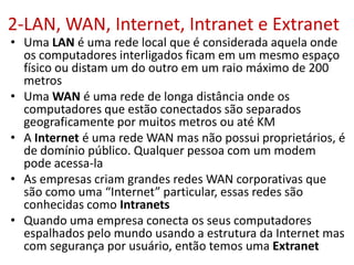 2-LAN, WAN, Internet, Intranet e Extranet
• Uma LAN é uma rede local que é considerada aquela onde
os computadores interligados ficam em um mesmo espaço
físico ou distam um do outro em um raio máximo de 200
metros
• Uma WAN é uma rede de longa distância onde os
computadores que estão conectados são separados
geograficamente por muitos metros ou até KM
• A Internet é uma rede WAN mas não possui proprietários, é
de domínio público. Qualquer pessoa com um modem
pode acessa-la
• As empresas criam grandes redes WAN corporativas que
são como uma “Internet” particular, essas redes são
conhecidas como Intranets
• Quando uma empresa conecta os seus computadores
espalhados pelo mundo usando a estrutura da Internet mas
com segurança por usuário, então temos uma Extranet
 