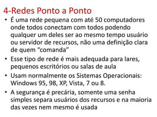 4-Redes Ponto a Ponto
• É uma rede pequena com até 50 computadores
onde todos conectam com todos podendo
qualquer um deles ser ao mesmo tempo usuário
ou servidor de recursos, não uma definição clara
de quem “comanda”
• Esse tipo de rede é mais adequada para lares,
pequenos escritórios ou salas de aula
• Usam normalmente os Sistemas Operacionais:
Windows 95, 98, XP, Vista, 7 ou 8.
• A segurança é precária, somente uma senha
simples separa usuários dos recursos e na maioria
das vezes nem mesmo é usada
 