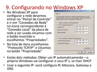 9. Configurando no Windows XP
• No Windows XP para
configurar a rede devemos
entrar no “Painel de Controle”
e ir em “Conexões de Rede”
no ícone correspondente à
“Conexão Local” da placa de
rede a ser usada clicamos com
o botão invertido e
escolhemos “Propriedades”.
• Na lista de itens escolhemos
“Protocolo TCP/IP” e clicamos
no botão “Propriedade”
• Existe dois métodos: Obter um IP automaticamente – o
próprio Windows vai configurar o seus IP´s, se tiver DHCP
• Usar o seguinte IP: você configura IP, Máscara, Gateway e
DNS
 