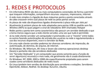 1. REDES E PROTOCOLOS
• Em informática REDE são dois ou mais computadores conectados de forma a permitir
que troquem informações, compartilhem recursos: arquivos, impressoras, internet
• A rede mais simples é a ligação de duas máquinas ponto a ponto conectadas através
de cabo crossover entre suas placas de rede ou pelas portas seriais
• As placas de rede são dispositivos ligados diretamente à placa mãe por slots pci
• Atualmente já existem placas de rede adaptadas para portas USB no padrão sem fio:
Wireless (WiFi) as quais pegam o sinal de roteadores WiFi chamados Hotspot
• Redes ponto a ponto tem como característica não possuir um servidor dedicado o que
a torna menos segura que a rede cliente-servidor, uma vez que tudo é permitido
• Já na rede cliente-servidor um computador é promovido a ser o “mestre” entre todos
os outros fazendo autenticações de entrada dos usuários na rede e regulamentando o
uso dos recursos disponíveis, esse é o Servidor da Rede.
• Em uma rede cliente-servidor podemos ter diversos servidores: de impressão, de
autenticação, de domínio, de arquivo, de internet.
• Os Windows: 98, Milenium, XP, Vista e Seven são sistemas operacionais desktop
(locais) e portanto não são servidores dedicados
• Um “Servidor Dedicado” é um computador que presta somente para a função de
servir algum(uns) recurso(s) e mais nada, ele geralmente não é usado diretamente
• Os Windows: NT, 2000, 2003 e 2008 são especificamente projetados para serem
usados como servidores dedicados de redes locais
• Os Linux também tem versões de distribuição para servidores e estações. Servidores:
OpenSUSE, Debian, RedHat. Os desktop: Kurumin, Ubuntu
 