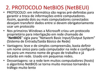 2. PROTOCOLO NetBIOS (NetBEUI)
• PROTOCOLO: em informática são regras pré-definidas para
garantir a troca de informações entre computadores.
Assim, quando dois ou mais computadores conectados
desejam transferir dados entre si devem obrigatoriamente
usar um protocolo
• Nos primeiros Windows a Microsoft criou um protocolo
proprietário para interligação em rede chamado de
“NetBIOS” sigla para “Network Basic Input/Output System”
(Sistema de Entrada/Saída Básico de Rede)
• Vantagens: leve e de simples compreensão, basta definir
um nome único para cada computador na rede e configurá-
los para um mesmo nome de grupo de trabalho e já
estarão em rede. Usado em pequenas redes.
• Desvantagens: se a rede tem muitos computadores (hosts)
o algoritmo NetBIOS se torna muito moroso tornando o
tráfego muito lento
 