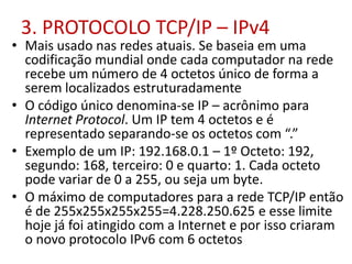 3. PROTOCOLO TCP/IP – IPv4
• Mais usado nas redes atuais. Se baseia em uma
codificação mundial onde cada computador na rede
recebe um número de 4 octetos único de forma a
serem localizados estruturadamente
• O código único denomina-se IP – acrônimo para
Internet Protocol. Um IP tem 4 octetos e é
representado separando-se os octetos com “.”
• Exemplo de um IP: 192.168.0.1 – 1º Octeto: 192,
segundo: 168, terceiro: 0 e quarto: 1. Cada octeto
pode variar de 0 a 255, ou seja um byte.
• O máximo de computadores para a rede TCP/IP então
é de 255x255x255x255=4.228.250.625 e esse limite
hoje já foi atingido com a Internet e por isso criaram
o novo protocolo IPv6 com 6 octetos
 