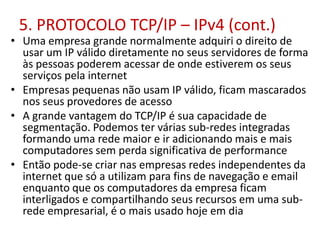 5. PROTOCOLO TCP/IP – IPv4 (cont.)
• Uma empresa grande normalmente adquiri o direito de
usar um IP válido diretamente no seus servidores de forma
às pessoas poderem acessar de onde estiverem os seus
serviços pela internet
• Empresas pequenas não usam IP válido, ficam mascarados
nos seus provedores de acesso
• A grande vantagem do TCP/IP é sua capacidade de
segmentação. Podemos ter várias sub-redes integradas
formando uma rede maior e ir adicionando mais e mais
computadores sem perda significativa de performance
• Então pode-se criar nas empresas redes independentes da
internet que só a utilizam para fins de navegação e email
enquanto que os computadores da empresa ficam
interligados e compartilhando seus recursos em uma sub-
rede empresarial, é o mais usado hoje em dia
 