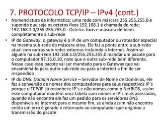 7. PROTOCOLO TCP/IP – IPv4 (cont.)
• Nomenclatura de informática: uma rede com máscara 255.255.255.0 e
supondo que seja os octetos fixos 192.168.1 é chamada de rede:
192.168.1.0/255.255.255.0 - Octetos fixos e máscara definem
completamente a sub-rede
• IP do Gateway: o gateway é o IP de um computador ou roteador especial
na mesma sub-rede da máscara ativa. Ele faz a ponte entre a sub-rede
atual com outras sub-redes externas incluindo a Internet. Assim se
alguém na sub-rede 192.168.1.0/255.255.255.0 mandar um pacote para
o computador 97.15.0.10, note que é outra sub-rede bem diferente.
Nesse caso esse pacote vai ser mandado para o Gateway que vai
encaminhá-lo para outra sub-rede ou para a Internet a fim de ser
respondido
• IP do DNS: Domain Name Service – Servidor de Nome de Domínios, ele
faz a conversão de nomes dos computadores para seus respectivos IP´s
porque o TCP/IP só reconhece IP´s e não nomes como o NetBIOS, assim
esse computador mantém uma tabela com nomes e IP´s mais acessados,
quando não encontra ele faz um pedido para os servidores DNS
disponíveis na Internet para o mesmo fim, se ainda assim não encontra
então um erro é gerado e retornado ao computador que originou a
transmissão do pacote
 
