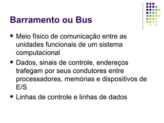 Barramento ou Bus Meio físico de comunicação entre as unidades funcionais de um sistema computacional Dados, sinais de controle, endereços trafegam por seus condutores entre processadores, memórias e dispositivos de E/S Linhas de controle e linhas de dados 