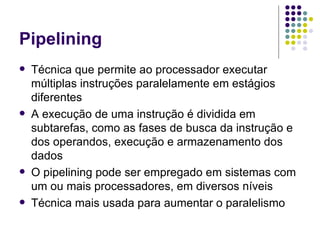 Pipelining Técnica que permite ao processador executar múltiplas instruções paralelamente em estágios diferentes A execução de uma instrução é dividida em subtarefas, como as fases de busca da instrução e dos operandos, execução e armazenamento dos dados O pipelining pode ser empregado em sistemas com um ou mais processadores, em diversos níveis Técnica mais usada para aumentar o paralelismo 