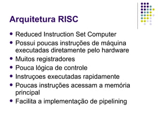 Arquitetura RISC Reduced Instruction Set Computer Possui poucas instruções de máquina executadas diretamente pelo hardware Muitos registradores Pouca lógica de controle Instruçoes executadas rapidamente Poucas instruções acessam a memória principal Facilita a implementação de pipelining 