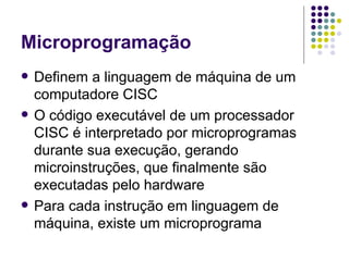 Microprogramação Definem a linguagem de máquina de um computadore CISC O código executável de um processador CISC é interpretado por microprogramas durante sua execução, gerando microinstruções, que finalmente são executadas pelo hardware Para cada instrução em linguagem de máquina, existe um microprograma 