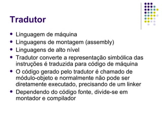 Tradutor Linguagem de máquina Linguagens de montagem (assembly) Linguagens de alto nível Tradutor converte a representação simbólica das instruções é traduzida para código de máquina O código gerado pelo tradutor é chamado de módulo-objeto e normalmente não pode ser diretamente executado, precisando de um linker Dependendo do código fonte, divide-se em montador e compilador 