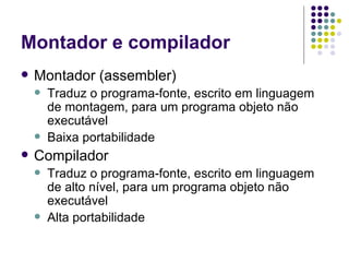 Montador e compilador Montador (assembler)  Traduz o programa-fonte, escrito em linguagem de montagem, para um programa objeto não executável Baixa portabilidade Compilador Traduz o programa-fonte, escrito em linguagem de alto nível, para um programa objeto não executável Alta portabilidade 