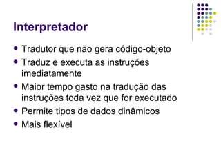 Interpretador Tradutor que não gera código-objeto Traduz e executa as instruções imediatamente Maior tempo gasto na tradução das instruções toda vez que for executado Permite tipos de dados dinâmicos Mais flexível 
