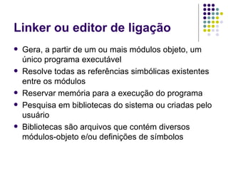 Linker ou editor de ligação Gera, a partir de um ou mais módulos objeto, um único programa executável Resolve todas as referências simbólicas existentes entre os módulos Reservar memória para a execução do programa Pesquisa em bibliotecas do sistema ou criadas pelo usuário Bibliotecas são arquivos que contém diversos módulos-objeto e/ou definições de símbolos 