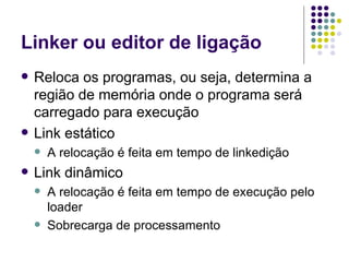 Linker ou editor de ligação Reloca os programas, ou seja, determina a região de memória onde o programa será carregado para execução Link estático A relocação é feita em tempo de linkedição Link dinâmico A relocação é feita em tempo de execução pelo loader Sobrecarga de processamento 
