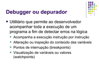 Debugger ou depurador Utilitário que permite ao desenvolvedor acompanhar toda a execução de um programa a fim de detectar erros na lógica Acompanha a execução instrução por instrução Alteração ou inspeção do conteúdo das variáveis Pontos de interrupção (breakpoints) Visualização de variáveis ou valores (watchpoints) 