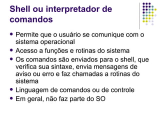 Shell ou interpretador de comandos Permite que o usuário se comunique com o sistema operacional Acesso a funções e rotinas do sistema Os comandos são enviados para o shell, que verifica sua sintaxe, envia mensagens de aviso ou erro e faz chamadas a rotinas do sistema Linguagem de comandos ou de controle Em geral, não faz parte do SO 
