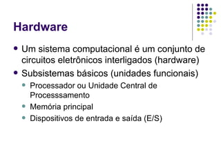 Hardware Um sistema computacional é um conjunto de circuitos eletrônicos interligados (hardware) Subsistemas básicos (unidades funcionais) Processador ou Unidade Central de Processsamento Memória principal Dispositivos de entrada e saída (E/S) 