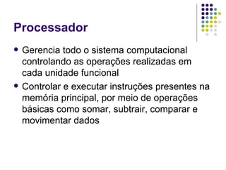 Processador Gerencia todo o sistema computacional controlando as operações realizadas em cada unidade funcional Controlar e executar instruções presentes na memória principal, por meio de operações básicas como somar, subtrair, comparar e movimentar dados 