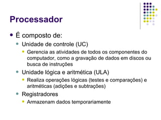 Processador É composto de: Unidade de controle (UC) Gerencia as atividades de todos os componentes do computador, como a gravação de dados em discos ou busca de instruções Unidade lógica e aritmética (ULA) Realiza operações lógicas (testes e comparações) e aritméticas (adições e subtrações) Registradores Armazenam dados temporariamente 