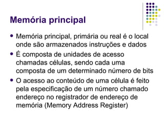 Memória principal Memória principal, primária ou real é o local onde são armazenados instruções e dados É composta de unidades de acesso chamadas células, sendo cada uma composta de um determinado número de bits O acesso ao conteúdo de uma célula é feito pela especificação de um número chamado endereço no registrador de endereço de memória (Memory Address Register) 