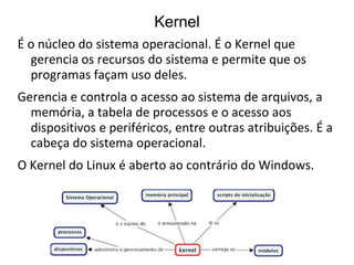 Kernel
É o núcleo do sistema operacional. É o Kernel que
  gerencia os recursos do sistema e permite que os
  programas façam uso deles.
Gerencia e controla o acesso ao sistema de arquivos, a
  memória, a tabela de processos e o acesso aos
  dispositivos e periféricos, entre outras atribuições. É a
  cabeça do sistema operacional.
O Kernel do Linux é aberto ao contrário do Windows.
 