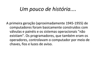 Um pouco de história....

A primeira geração (aproximadamente 1945-1955) de
  computadores foram basicamente construídos com
  válvulas e painéis e os sistemas operacionais "não
  existiam". Os programadores, que também eram os
  operadores, controlavam o computador por meio de
  chaves, fios e luzes de aviso.
 