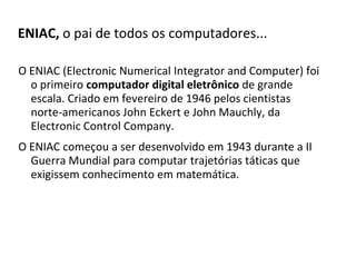 ENIAC, o pai de todos os computadores...

O ENIAC (Electronic Numerical Integrator and Computer) foi
  o primeiro computador digital eletrônico de grande
  escala. Criado em fevereiro de 1946 pelos cientistas
  norte-americanos John Eckert e John Mauchly, da
  Electronic Control Company.
O ENIAC começou a ser desenvolvido em 1943 durante a II
  Guerra Mundial para computar trajetórias táticas que
  exigissem conhecimento em matemática.
 