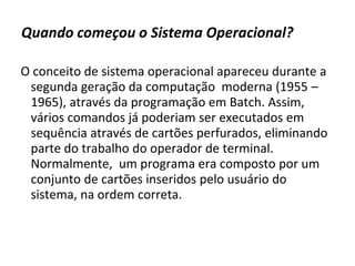 Quando começou o Sistema Operacional?

O conceito de sistema operacional apareceu durante a
 segunda geração da computação moderna (1955 –
 1965), através da programação em Batch. Assim,
 vários comandos já poderiam ser executados em
 sequência através de cartões perfurados, eliminando
 parte do trabalho do operador de terminal.
 Normalmente, um programa era composto por um
 conjunto de cartões inseridos pelo usuário do
 sistema, na ordem correta.
 