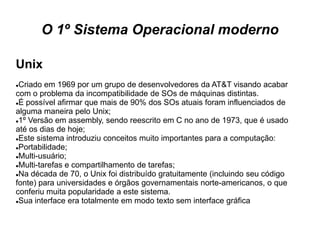 O 1º Sistema Operacional moderno

Unix
Criado em 1969 por um grupo de desenvolvedores da AT&T visando acabar
com o problema da incompatibilidade de SOs de máquinas distintas.
É possível afirmar que mais de 90% dos SOs atuais foram influenciados de

alguma maneira pelo Unix;
1º Versão em assembly, sendo reescrito em C no ano de 1973, que é usado

até os dias de hoje;
Este sistema introduziu conceitos muito importantes para a computação:

Portabilidade;

Multi-usuário;

Multi-tarefas e compartilhamento de tarefas;

Na década de 70, o Unix foi distribuído gratuitamente (incluindo seu código

fonte) para universidades e órgãos governamentais norte-americanos, o que
conferiu muita popularidade a este sistema.
Sua interface era totalmente em modo texto sem interface gráfica
 