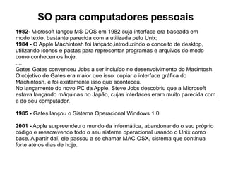 SO para computadores pessoais
1982- Microsoft lançou MS-DOS em 1982 cuja interface era baseada em
modo texto, bastante parecida com a utilizada pelo Unix;
1984 - O Apple Machintosh foi lançado,introduzindo o conceito de desktop,
utilizando ícones e pastas para representar programas e arquivos do modo
como conhecemos hoje.
....
Gates Gates convenceu Jobs a ser incluído no desenvolvimento do Macintosh.
O objetivo de Gates era maior que isso: copiar a interface gráfica do
Machintosh, e foi exatamente isso que aconteceu.
No lançamento do novo PC da Apple, Steve Jobs descobriu que a Microsoft
estava lançando máquinas no Japão, cujas interfaces eram muito parecida com
a do seu computador.

1985 - Gates lançou o Sistema Operacional Windows 1.0

2001 - Apple surpreendeu o mundo da informática, abandonando o seu próprio
código e reescrevendo todo o seu sistema operacional usando o Unix como
base. A partir daí, ele passou a se chamar MAC OSX, sistema que continua
forte até os dias de hoje.
 