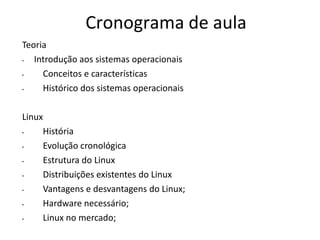 Cronograma de aula
Teoria
•  Introdução aos sistemas operacionais
•    Conceitos e características
•    Histórico dos sistemas operacionais

Linux
•    História
•    Evolução cronológica
•    Estrutura do Linux
•    Distribuições existentes do Linux
•    Vantagens e desvantagens do Linux;
•    Hardware necessário;
•    Linux no mercado;
 