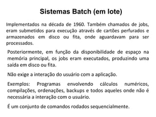 Sistemas Batch (em lote)
Implementados na década de 1960. Também chamados de jobs,
eram submetidos para execução através de cartões perfurados e
armazenados em disco ou fita, onde aguardavam para ser
processados.
Posteriormente, em função da disponibilidade de espaço na
memória principal, os jobs eram executados, produzindo uma
saída em disco ou fita.
Não exige a interação do usuário com a aplicação.
Exemplos: Programas envolvendo cálculos numéricos,
compilações, ordenações, backups e todos aqueles onde não é
necessária a interação com o usuário.
É um conjunto de comandos rodados sequencialmente.
 