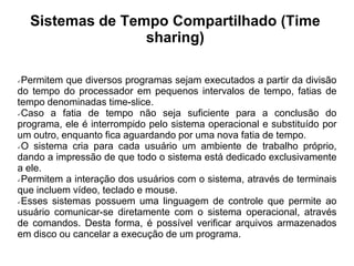Sistemas de Tempo Compartilhado (Time
                   sharing)

Permitem que diversos programas sejam executados a partir da divisão
do tempo do processador em pequenos intervalos de tempo, fatias de
tempo denominadas time-slice.
Caso   a fatia de tempo não seja suficiente para a conclusão do
programa, ele é interrompido pelo sistema operacional e substituído por
um outro, enquanto fica aguardando por uma nova fatia de tempo.
O sistema cria para cada usuário um ambiente de trabalho próprio,

dando a impressão de que todo o sistema está dedicado exclusivamente
a ele.
Permitem a interação dos usuários com o sistema, através de terminais

que incluem vídeo, teclado e mouse.
Esses sistemas possuem uma linguagem de controle que permite ao

usuário comunicar-se diretamente com o sistema operacional, através
de comandos. Desta forma, é possível verificar arquivos armazenados
em disco ou cancelar a execução de um programa.
 