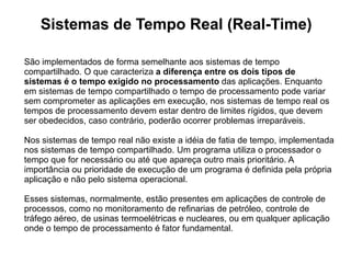 Sistemas de Tempo Real (Real-Time)

São implementados de forma semelhante aos sistemas de tempo
compartilhado. O que caracteriza a diferença entre os dois tipos de
sistemas é o tempo exigido no processamento das aplicações. Enquanto
em sistemas de tempo compartilhado o tempo de processamento pode variar
sem comprometer as aplicações em execução, nos sistemas de tempo real os
tempos de processamento devem estar dentro de limites rígidos, que devem
ser obedecidos, caso contrário, poderão ocorrer problemas irreparáveis.

Nos sistemas de tempo real não existe a idéia de fatia de tempo, implementada
nos sistemas de tempo compartilhado. Um programa utiliza o processador o
tempo que for necessário ou até que apareça outro mais prioritário. A
importância ou prioridade de execução de um programa é definida pela própria
aplicação e não pelo sistema operacional.

Esses sistemas, normalmente, estão presentes em aplicações de controle de
processos, como no monitoramento de refinarias de petróleo, controle de
tráfego aéreo, de usinas termoelétricas e nucleares, ou em qualquer aplicação
onde o tempo de processamento é fator fundamental.
 